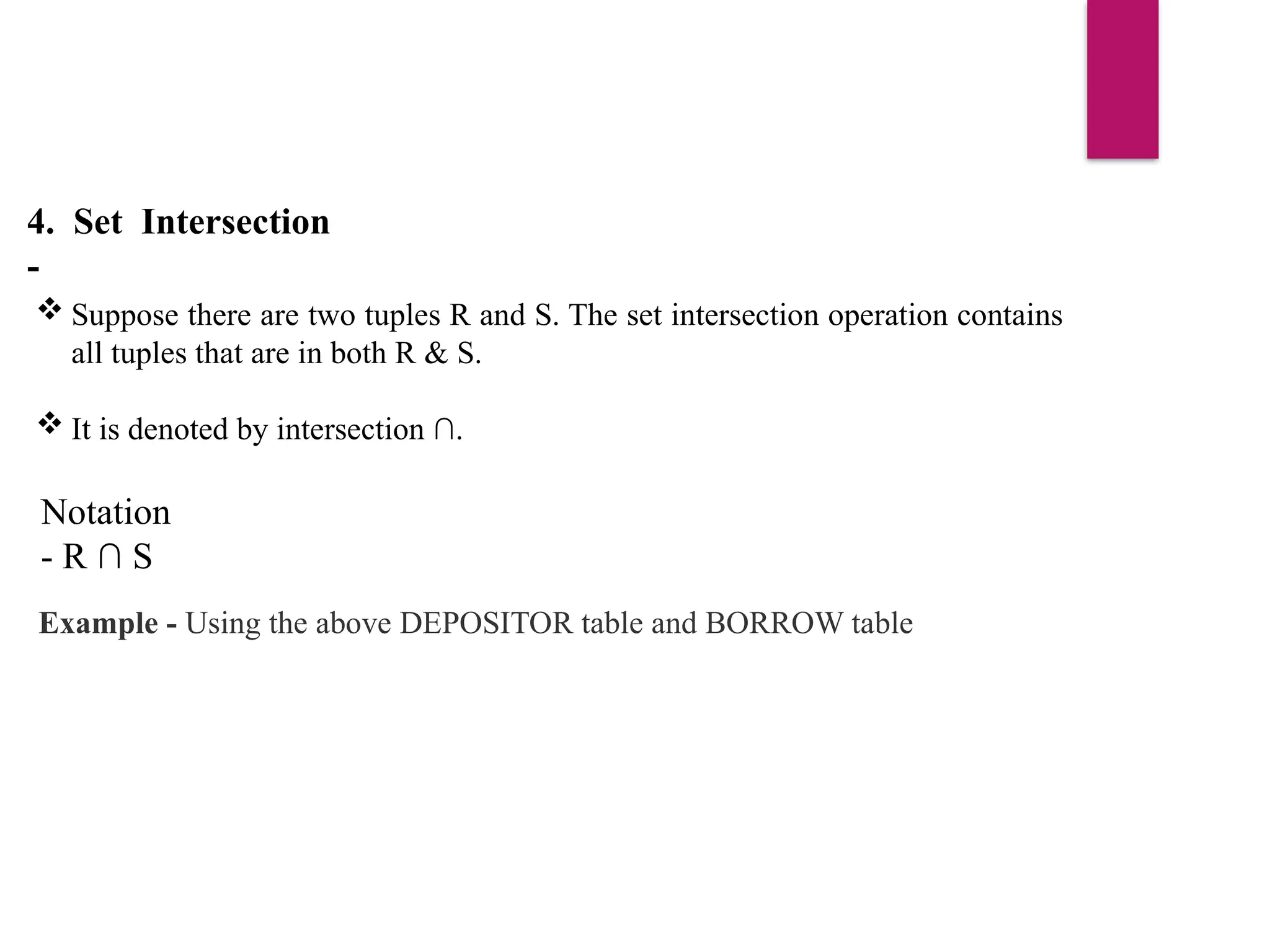 4. Set Intersection
-
 Suppose there are two tuples R and S. The set intersection operation contains
all tuples that are in both R & S.
 It is denoted by intersection ∩.
Notation
- R ∩ S
Example - Using the above DEPOSITOR table and BORROW table
 