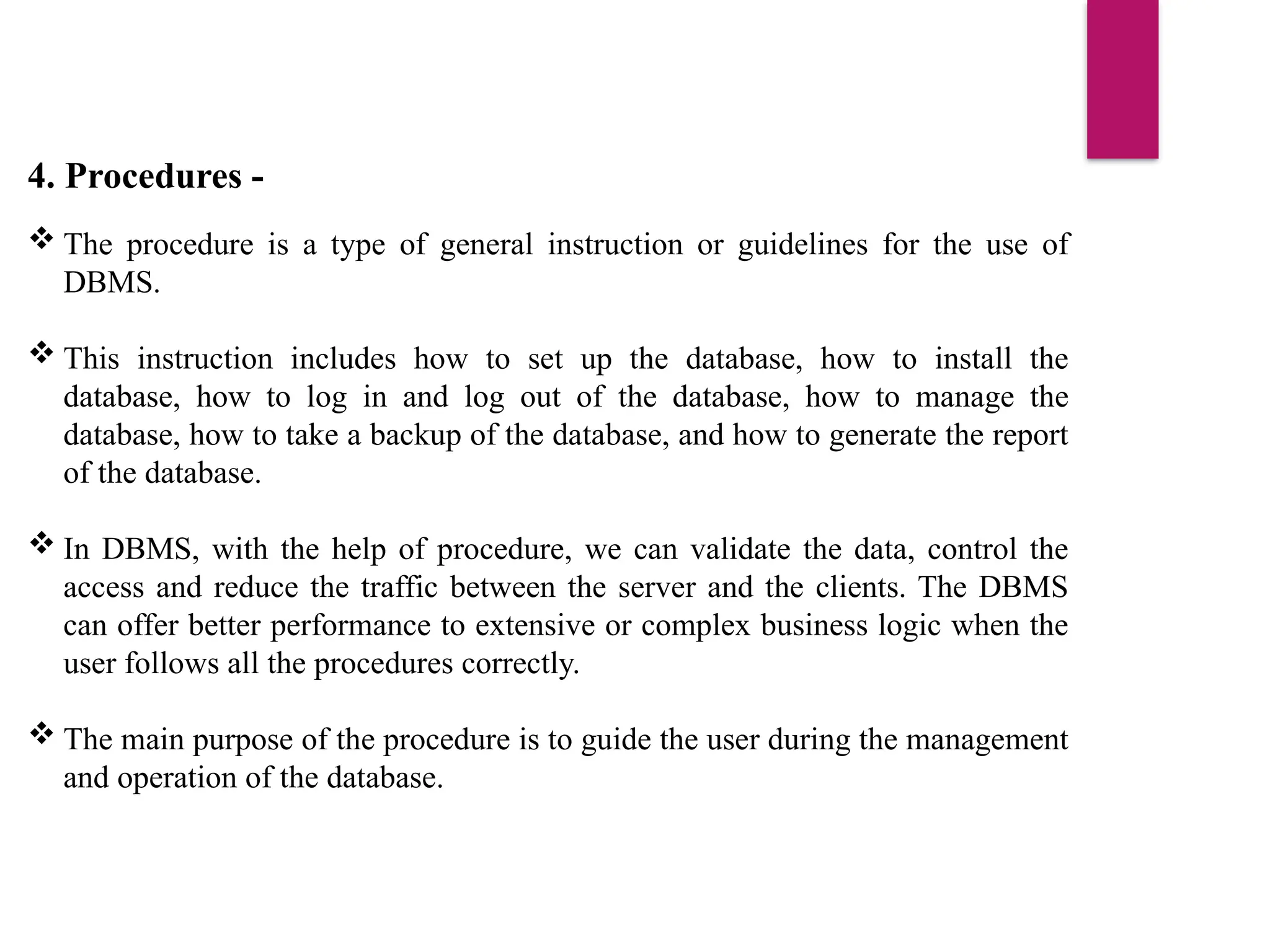 4. Procedures -
 The procedure is a type of general instruction or guidelines for the use of
DBMS.
 This instruction includes how to set up the database, how to install the
database, how to log in and log out of the database, how to manage the
database, how to take a backup of the database, and how to generate the report
of the database.
 In DBMS, with the help of procedure, we can validate the data, control the
access and reduce the traffic between the server and the clients. The DBMS
can offer better performance to extensive or complex business logic when the
user follows all the procedures correctly.
 The main purpose of the procedure is to guide the user during the management
and operation of the database.
 
