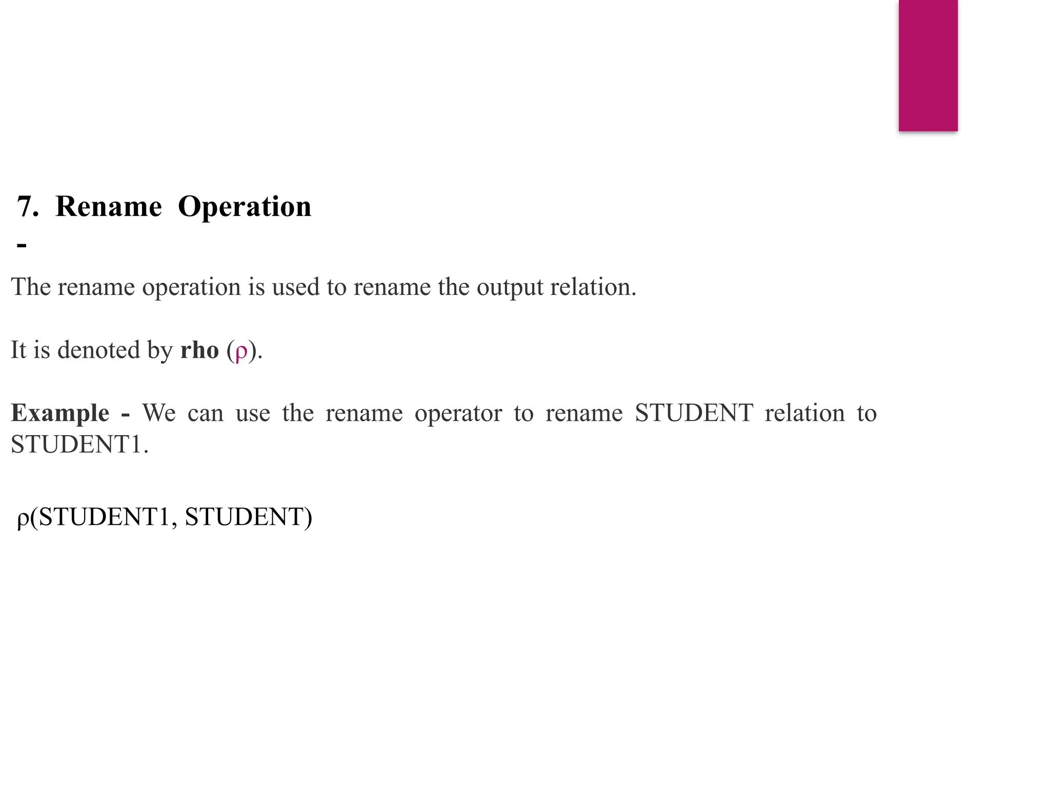 7. Rename Operation
-
The rename operation is used to rename the output relation.
It is denoted by rho (ρ).
Example - We can use the rename operator to rename STUDENT relation to
STUDENT1.
ρ(STUDENT1, STUDENT)
 