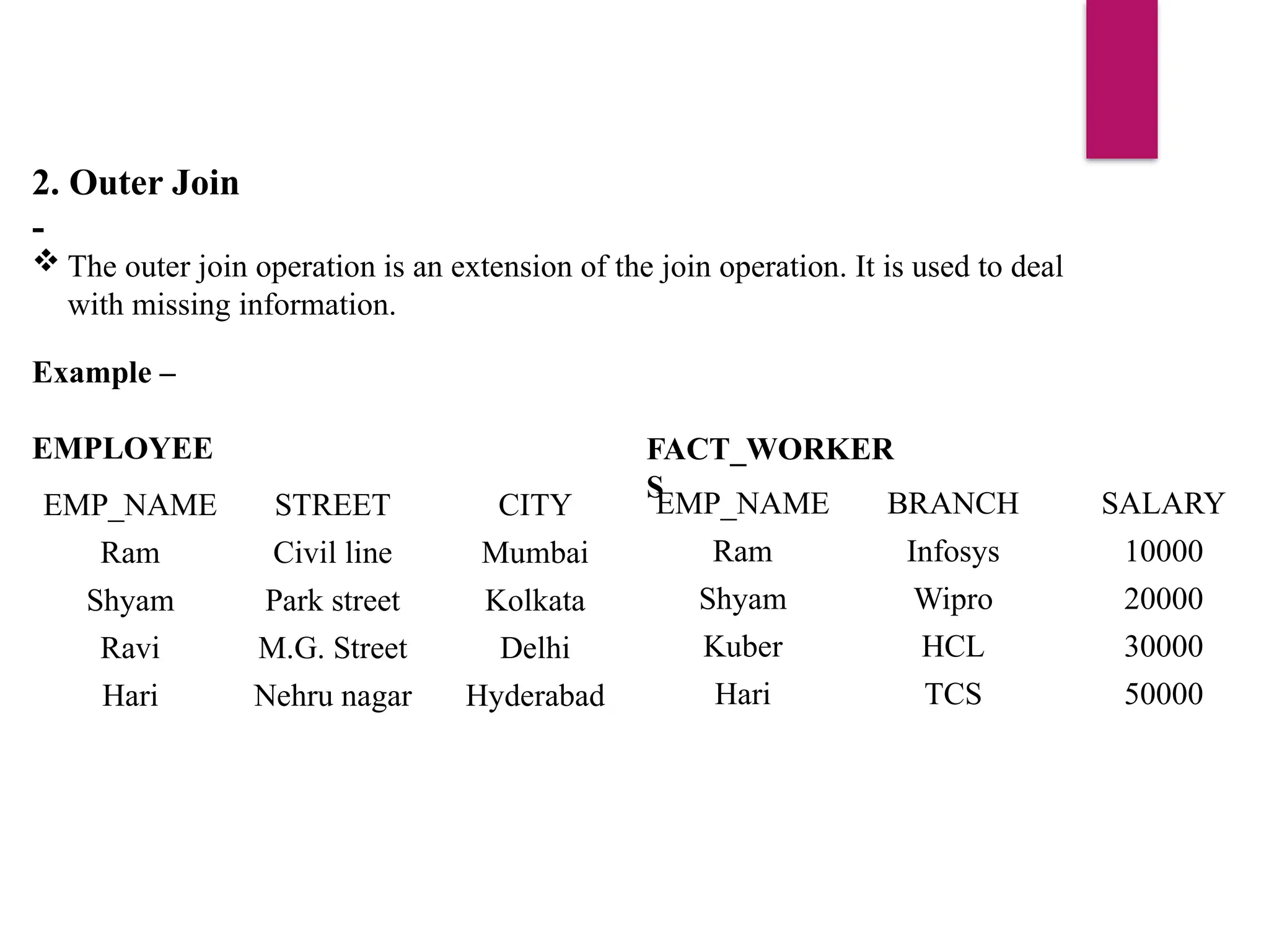 2. Outer Join
-
 The outer join operation is an extension of the join operation. It is used to deal
with missing information.
Example –
EMPLOYEE
EMP_NAME STREET CITY
Ram Civil line Mumbai
Shyam Park street Kolkata
Ravi M.G. Street Delhi
Hari Nehru nagar Hyderabad
FACT_WORKER
S
EMP_NAME BRANCH SALARY
Ram Infosys 10000
Shyam Wipro 20000
Kuber HCL 30000
Hari TCS 50000
 
