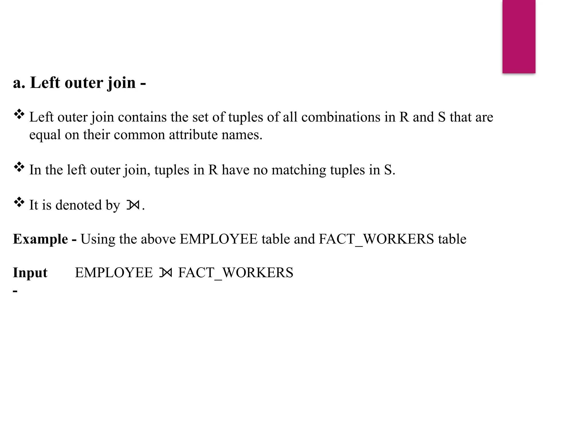 a. Left outer join -
 Left outer join contains the set of tuples of all combinations in R and S that are
equal on their common attribute names.
 In the left outer join, tuples in R have no matching tuples in S.
 It is denoted by .
⟕
Example - Using the above EMPLOYEE table and FACT_WORKERS table
Input
-
EMPLOYEE FACT_WORKERS
⟕
 