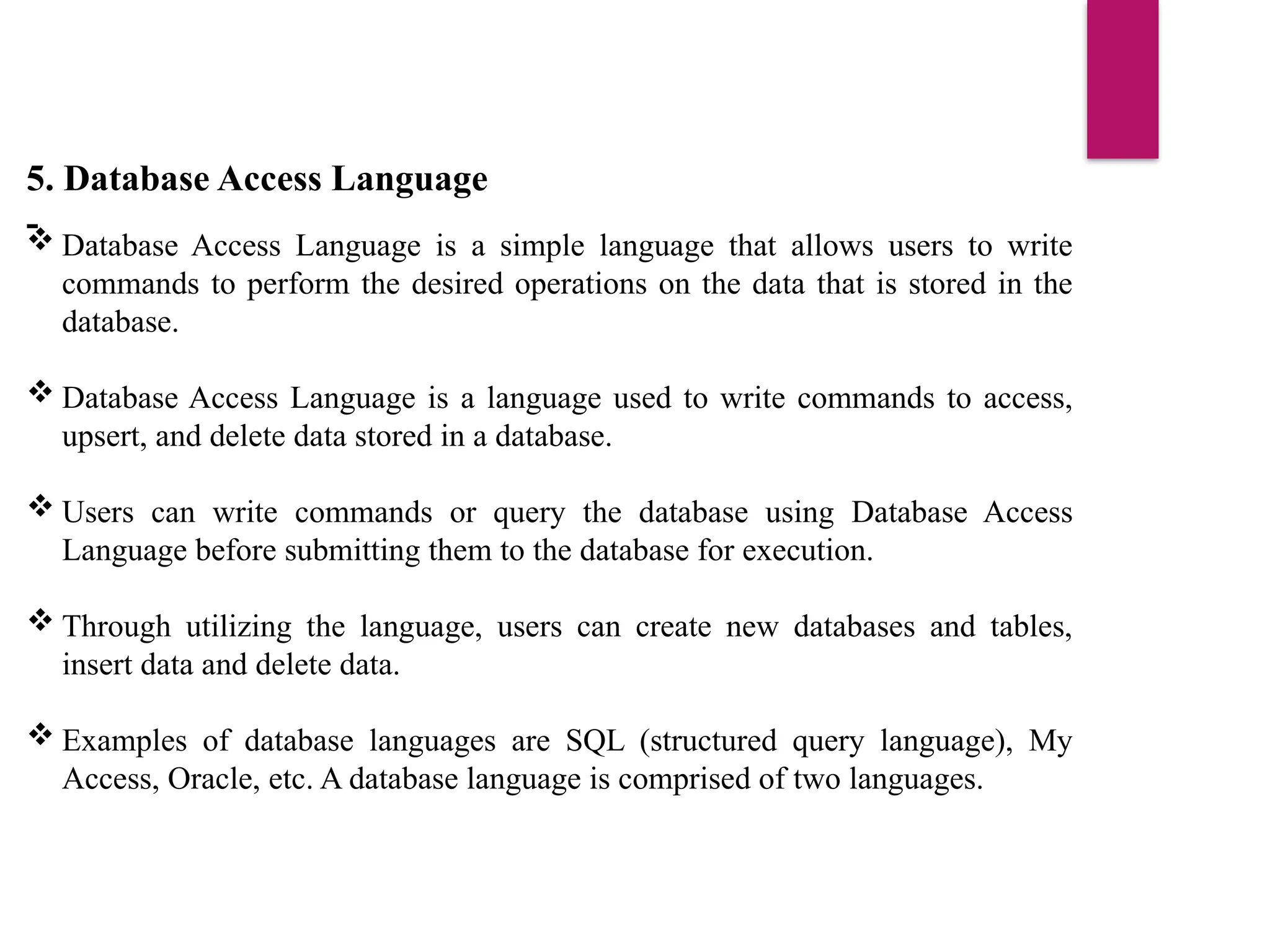 5. Database Access Language
-
 Database Access Language is a simple language that allows users to write
commands to perform the desired operations on the data that is stored in the
database.
 Database Access Language is a language used to write commands to access,
upsert, and delete data stored in a database.
 Users can write commands or query the database using Database Access
Language before submitting them to the database for execution.
 Through utilizing the language, users can create new databases and tables,
insert data and delete data.
 Examples of database languages are SQL (structured query language), My
Access, Oracle, etc. A database language is comprised of two languages.
 