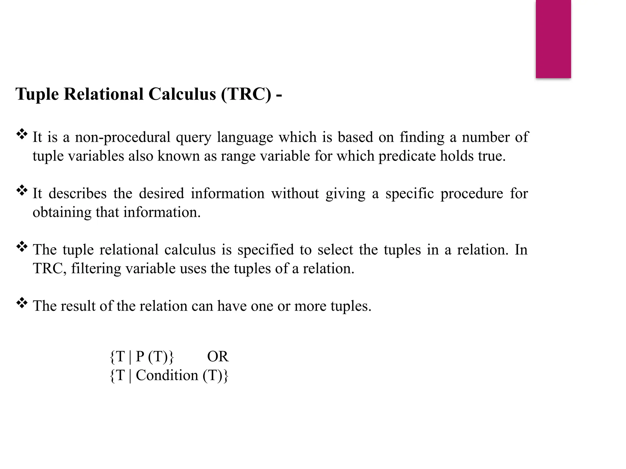Tuple Relational Calculus (TRC) -
 It is a non-procedural query language which is based on finding a number of
tuple variables also known as range variable for which predicate holds true.
 It describes the desired information without giving a specific procedure for
obtaining that information.
 The tuple relational calculus is specified to select the tuples in a relation. In
TRC, filtering variable uses the tuples of a relation.
 The result of the relation can have one or more tuples.
{T | P (T)} OR
{T | Condition (T)}
 