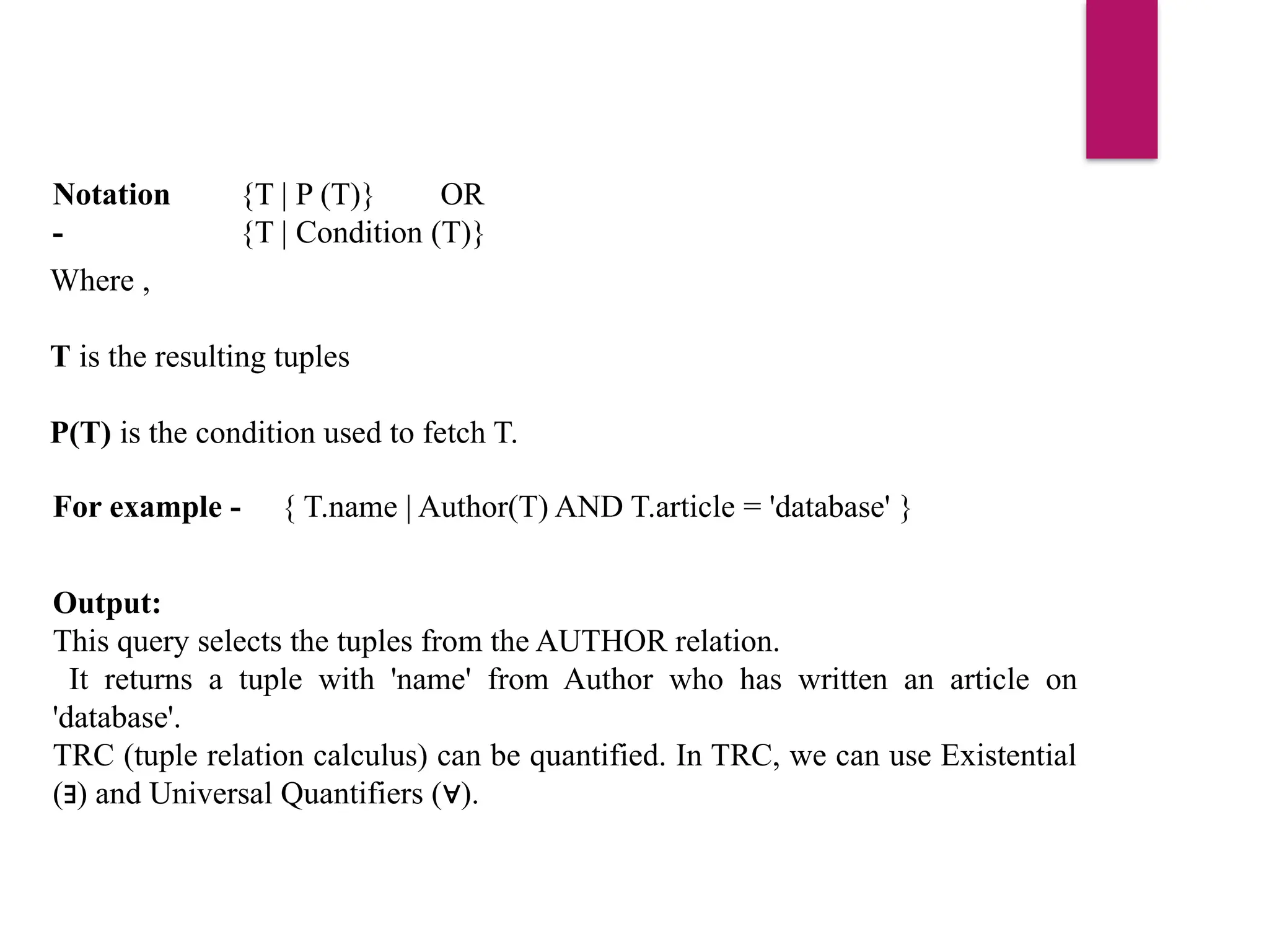 Where ,
T is the resulting tuples
P(T) is the condition used to fetch T.
Notation
-
{T | P (T)} OR
{T | Condition (T)}
For example - { T.name | Author(T) AND T.article = 'database' }
Output:
This query selects the tuples from the AUTHOR relation.
It returns a tuple with 'name' from Author who has written an article on
'database'.
TRC (tuple relation calculus) can be quantified. In TRC, we can use Existential
( ) and Universal Quantifiers ( ).
∃ ∀
 