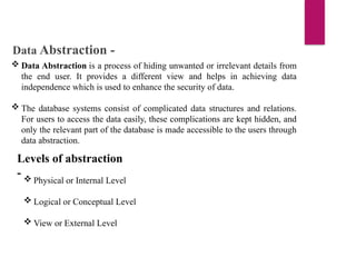 Data Abstraction -
 Data Abstraction is a process of hiding unwanted or irrelevant details from
the end user. It provides a different view and helps in achieving data
independence which is used to enhance the security of data.
 The database systems consist of complicated data structures and relations.
For users to access the data easily, these complications are kept hidden, and
only the relevant part of the database is made accessible to the users through
data abstraction.
Levels of abstraction
-  Physical or Internal Level
 Logical or Conceptual Level
 View or External Level
 