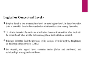 Logical or Conceptual Level -
 Logical level is the intermediate level or next higher level. It describes what
data is stored in the database and what relationship exists among those data.
 It tries to describe the entire or whole data because it describes what tables to
be created and what are the links among those tables that are created.
 It is less complex than the physical level. Logical level is used by developers
or database administrators (DBA).
 So, overall, the logical level contains tables (fields and attributes) and
relationships among table attributes.
 