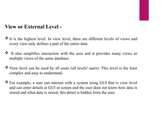 View or External Level -
 It is the highest level. In view level, there are different levels of views and
every view only defines a part of the entire data.
 It also simplifies interaction with the user and it provides many views or
multiple views of the same database.
 View level can be used by all users (all levels' users). This level is the least
complex and easy to understand.
 For example, a user can interact with a system using GUI that is view level
and can enter details at GUI or screen and the user does not know how data is
stored and what data is stored, this detail is hidden from the user.
 