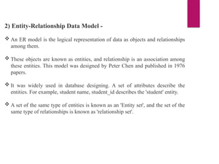 2) Entity-Relationship Data Model -
 An ER model is the logical representation of data as objects and relationships
among them.
 These objects are known as entities, and relationship is an association among
these entities. This model was designed by Peter Chen and published in 1976
papers.
 It was widely used in database designing. A set of attributes describe the
entities. For example, student name, student_id describes the 'student' entity.
 A set of the same type of entities is known as an 'Entity set', and the set of the
same type of relationships is known as 'relationship set'.
 