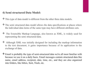 4) Semi structured Data Model:
 This type of data model is different from the other three data models.
 The semi structured data model allows the data specifications at places where
the individual data items of the same type may have different attributes sets.
 The Extensible Markup Language, also known as XML, is widely used for
representing the semi structured data.
 Although XML was initially designed for including the markup information
to the text document, it gains importance because of its application in the
exchange of data.
 Email is probably the type of semi-structured data we're all most familiar with
because we use it on a daily basis. Email messages contain structured data like
name, email address, recipient, date, time, etc., and they are also organized
into folders, like Inbox, Sent, Trash, etc.
 