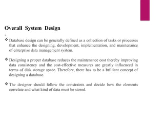 Overall System Design
-
 Database design can be generally defined as a collection of tasks or processes
that enhance the designing, development, implementation, and maintenance
of enterprise data management system.
 Designing a proper database reduces the maintenance cost thereby improving
data consistency and the cost-effective measures are greatly influenced in
terms of disk storage space. Therefore, there has to be a brilliant concept of
designing a database.
 The designer should follow the constraints and decide how the elements
correlate and what kind of data must be stored.
 