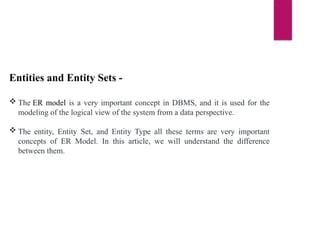 Entities and Entity Sets -
 The ER model is a very important concept in DBMS, and it is used for the
modeling of the logical view of the system from a data perspective.
 The entity, Entity Set, and Entity Type all these terms are very important
concepts of ER Model. In this article, we will understand the difference
between them.
 