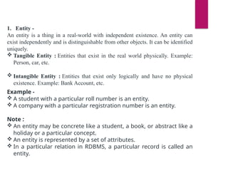 1. Entity -
An entity is a thing in a real-world with independent existence. An entity can
exist independently and is distinguishable from other objects. It can be identified
uniquely.
 Tangible Entity : Entities that exist in the real world physically. Example:
Person, car, etc.
 Intangible Entity : Entities that exist only logically and have no physical
existence. Example: Bank Account, etc.
Example -
 A student with a particular roll number is an entity.
 A company with a particular registration number is an entity.
Note :
 An entity may be concrete like a student, a book, or abstract like a
holiday or a particular concept.
 An entity is represented by a set of attributes.
 In a particular relation in RDBMS, a particular record is called an
entity.
 