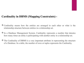 Cardinality in DBMS (Mapping Constraints) -
 Cardinality means how the entities are arranged to each other or what is the
relationship structure between entities in a relationship set.
 In a Database Management System, Cardinality represents a number that denotes
how many times an entity is participating with another entity in a relationship set.
 The Cardinality of DBMS is a very important attribute in representing the structure
of a Database. In a table, the number of rows or tuples represents the Cardinality.
 