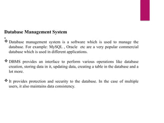 Database Management System
-
 Database management system is a software which is used to manage the
database. For example: MySQL , Oracle etc are a very popular commercial
database which is used in different applications.
 DBMS provides an interface to perform various operations like database
creation, storing data in it, updating data, creating a table in the database and a
lot more.
 It provides protection and security to the database. In the case of multiple
users, it also maintains data consistency.
 