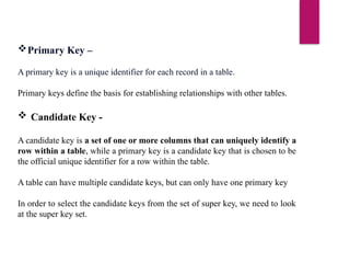 Primary Key –
A primary key is a unique identifier for each record in a table.
Primary keys define the basis for establishing relationships with other tables.
 Candidate Key -
A candidate key is a set of one or more columns that can uniquely identify a
row within a table, while a primary key is a candidate key that is chosen to be
the official unique identifier for a row within the table.
A table can have multiple candidate keys, but can only have one primary key
In order to select the candidate keys from the set of super key, we need to look
at the super key set.
 