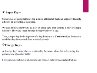 Foreign Key –
A foreign key establishes a relationship between tables by referencing the
primary key of another table.
Foreign keys establish relationships and connect data between related tables.
 Super Key –
Super keys are just attributes (or a single attribute) that can uniquely identify
all rows in a relational database.
We can define a super key as a set of those keys that identify a row or a tuple
uniquely. The word super denotes the superiority of a key.
Thus, a super key is the superset of a key known as a Candidate key .It means a
candidate key is obtained from a super key only.
 