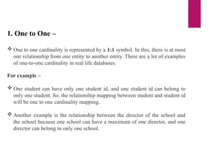 1. One to One –
 One to one cardinality is represented by a 1:1 symbol. In this, there is at most
one relationship from one entity to another entity. There are a lot of examples
of one-to-one cardinality in real life databases.
For example –
 One student can have only one student id, and one student id can belong to
only one student. So, the relationship mapping between student and student id
will be one to one cardinality mapping.
 Another example is the relationship between the director of the school and
the school because one school can have a maximum of one director, and one
director can belong to only one school.
 