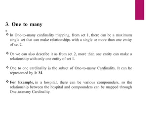3. One to many
-
 In One-to-many cardinality mapping, from set 1, there can be a maximum
single set that can make relationships with a single or more than one entity
of set 2.
 Or we can also describe it as from set 2, more than one entity can make a
relationship with only one entity of set 1.
 One to one cardinality is the subset of One-to-many Cardinality. It can be
represented by 1: M.
 For Example, in a hospital, there can be various compounders, so the
relationship between the hospital and compounders can be mapped through
One-to-many Cardinality.
 