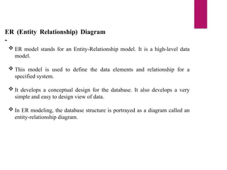 ER (Entity Relationship) Diagram
-
 ER model stands for an Entity-Relationship model. It is a high-level data
model.
 This model is used to define the data elements and relationship for a
specified system.
 It develops a conceptual design for the database. It also develops a very
simple and easy to design view of data.
 In ER modeling, the database structure is portrayed as a diagram called an
entity-relationship diagram.
 