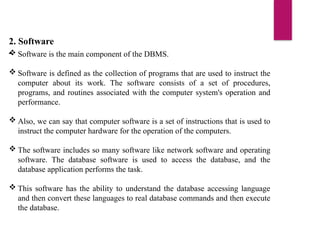 2. Software
-
 Software is the main component of the DBMS.
 Software is defined as the collection of programs that are used to instruct the
computer about its work. The software consists of a set of procedures,
programs, and routines associated with the computer system's operation and
performance.
 Also, we can say that computer software is a set of instructions that is used to
instruct the computer hardware for the operation of the computers.
 The software includes so many software like network software and operating
software. The database software is used to access the database, and the
database application performs the task.
 This software has the ability to understand the database accessing language
and then convert these languages to real database commands and then execute
the database.
 
