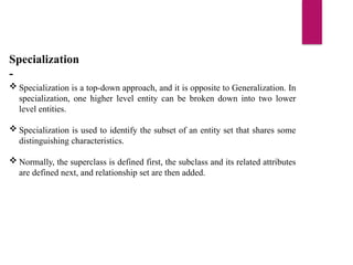 Specialization
-
 Specialization is a top-down approach, and it is opposite to Generalization. In
specialization, one higher level entity can be broken down into two lower
level entities.
 Specialization is used to identify the subset of an entity set that shares some
distinguishing characteristics.
 Normally, the superclass is defined first, the subclass and its related attributes
are defined next, and relationship set are then added.
 