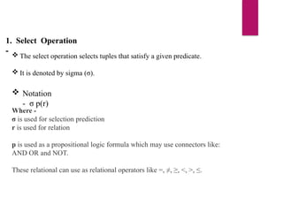 1. Select Operation
-  The select operation selects tuples that satisfy a given predicate.
 It is denoted by sigma (σ).
 Notation
- σ p(r)
Where -
σ is used for selection prediction
r is used for relation
p is used as a propositional logic formula which may use connectors like:
AND OR and NOT.
These relational can use as relational operators like =, ≠, ≥, <, >, ≤.
 