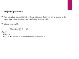 2. Project Operation -
 This operation shows the list of those attributes that we wish to appear in the
result. Rest of the attributes are eliminated from the table.
 It is denoted by ∏.
Notation: ∏ A1, A2,……
An (r)
Where -
A1, A2, A3 is used as an attribute name of relation r.
 