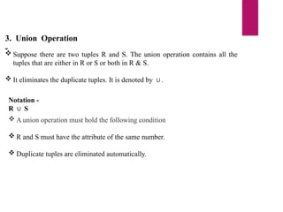 3. Union Operation
-
 Suppose there are two tuples R and S. The union operation contains all the
tuples that are either in R or S or both in R & S.
 It eliminates the duplicate tuples. It is denoted by .
∪
Notation -
R S
∪
 A union operation must hold the following condition
 R and S must have the attribute of the same number.
 Duplicate tuples are eliminated automatically.
 