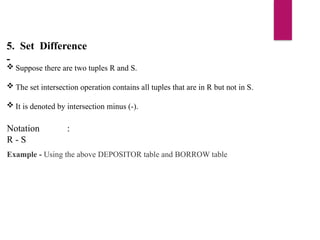 5. Set Difference
-
 Suppose there are two tuples R and S.
 The set intersection operation contains all tuples that are in R but not in S.
 It is denoted by intersection minus (-).
Notation :
R - S
Example - Using the above DEPOSITOR table and BORROW table
 