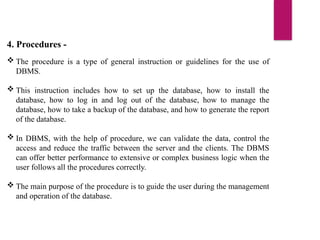 4. Procedures -
 The procedure is a type of general instruction or guidelines for the use of
DBMS.
 This instruction includes how to set up the database, how to install the
database, how to log in and log out of the database, how to manage the
database, how to take a backup of the database, and how to generate the report
of the database.
 In DBMS, with the help of procedure, we can validate the data, control the
access and reduce the traffic between the server and the clients. The DBMS
can offer better performance to extensive or complex business logic when the
user follows all the procedures correctly.
 The main purpose of the procedure is to guide the user during the management
and operation of the database.
 