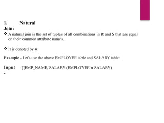 1. Natural
Join:
 A natural join is the set of tuples of all combinations in R and S that are equal
on their common attribute names.
 It is denoted by .
⋈
Example - Let's use the above EMPLOYEE table and SALARY table:
Input
-
∏EMP_NAME, SALARY (EMPLOYEE SALARY)
⋈
 
