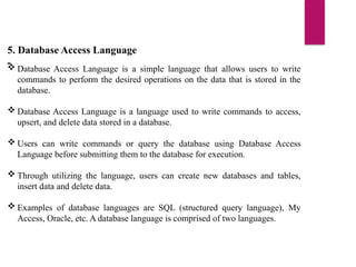 5. Database Access Language
-
 Database Access Language is a simple language that allows users to write
commands to perform the desired operations on the data that is stored in the
database.
 Database Access Language is a language used to write commands to access,
upsert, and delete data stored in a database.
 Users can write commands or query the database using Database Access
Language before submitting them to the database for execution.
 Through utilizing the language, users can create new databases and tables,
insert data and delete data.
 Examples of database languages are SQL (structured query language), My
Access, Oracle, etc. A database language is comprised of two languages.
 