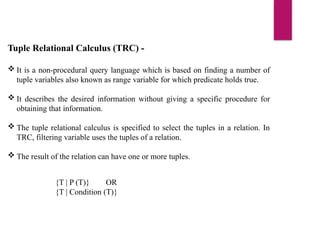 Tuple Relational Calculus (TRC) -
 It is a non-procedural query language which is based on finding a number of
tuple variables also known as range variable for which predicate holds true.
 It describes the desired information without giving a specific procedure for
obtaining that information.
 The tuple relational calculus is specified to select the tuples in a relation. In
TRC, filtering variable uses the tuples of a relation.
 The result of the relation can have one or more tuples.
{T | P (T)} OR
{T | Condition (T)}
 