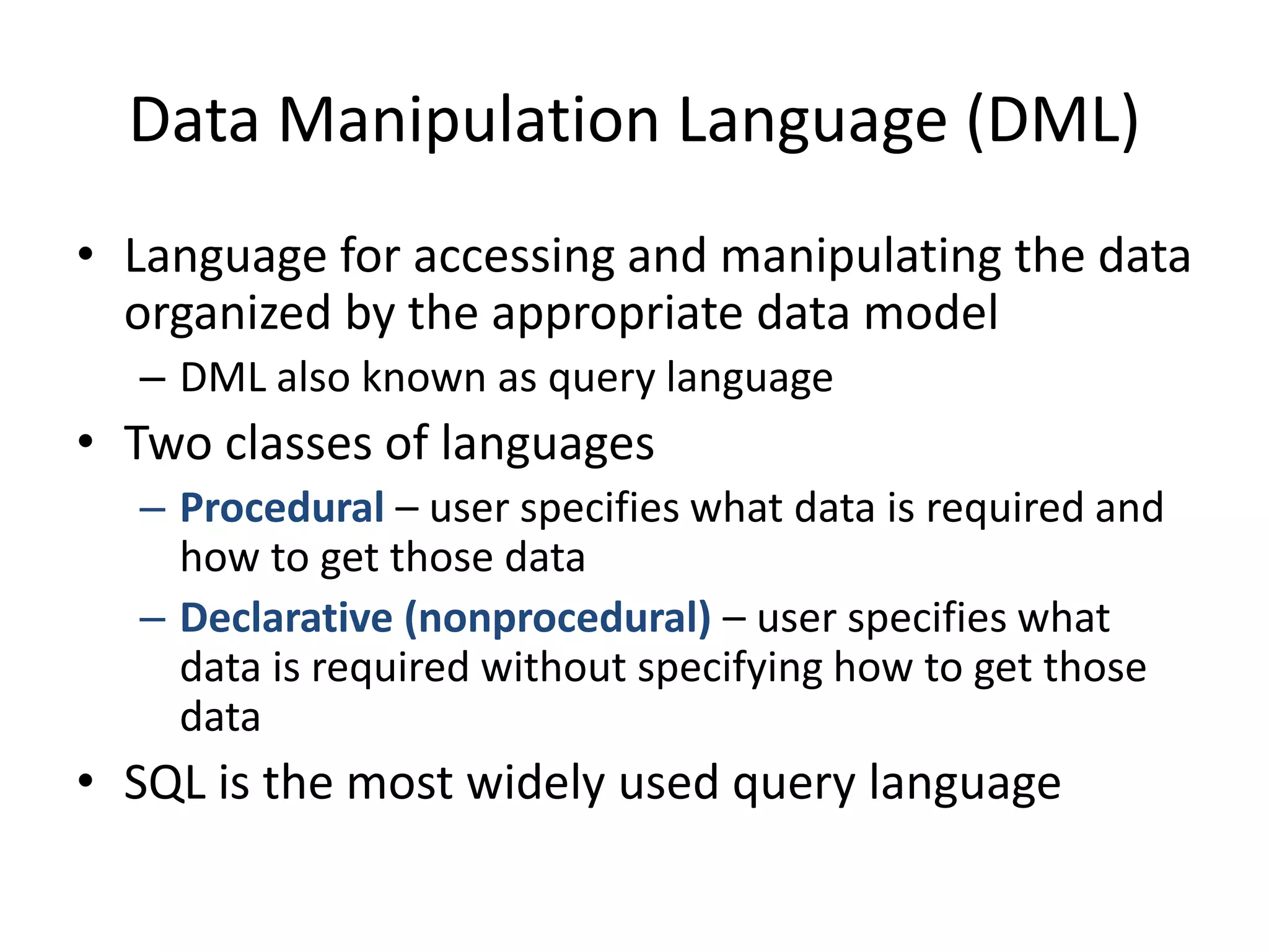 Data Manipulation Language (DML)
• Language for accessing and manipulating the data
  organized by the appropriate data model
  – DML also known as query language
• Two classes of languages
  – Procedural – user specifies what data is required and
    how to get those data
  – Declarative (nonprocedural) – user specifies what
    data is required without specifying how to get those
    data
• SQL is the most widely used query language
 