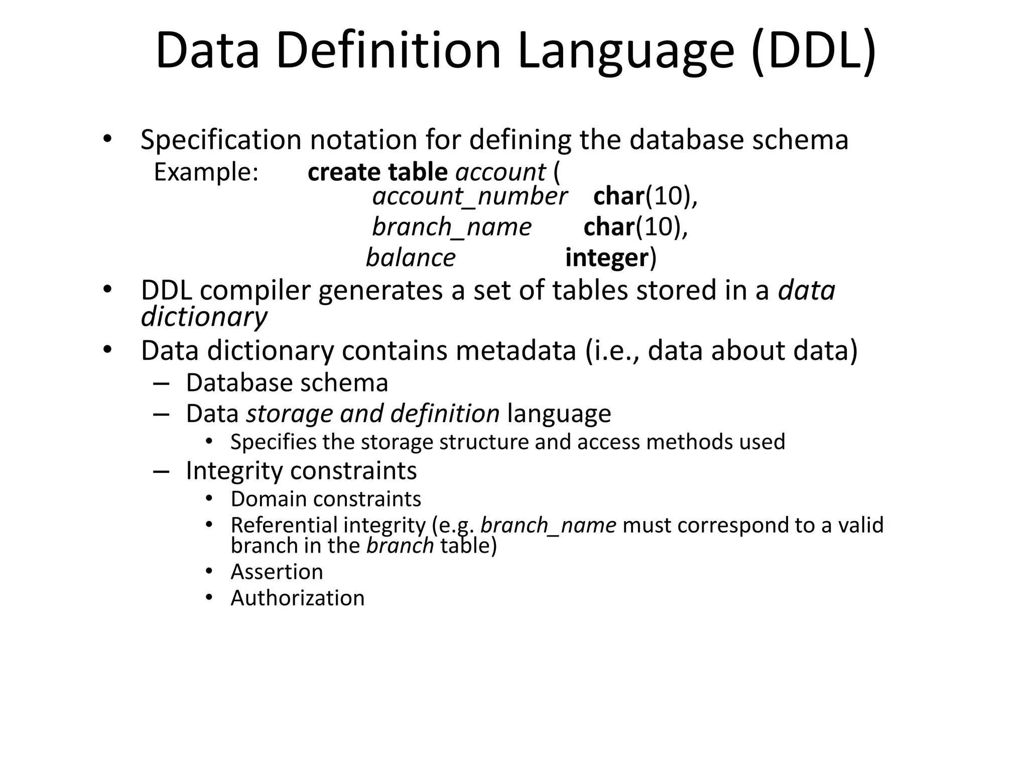 Data Definition Language (DDL)
• Specification notation for defining the database schema
    Example:      create table account (
                       account_number char(10),
                       branch_name         char(10),
                       balance           integer)
• DDL compiler generates a set of tables stored in a data
  dictionary
• Data dictionary contains metadata (i.e., data about data)
    – Database schema
    – Data storage and definition language
        • Specifies the storage structure and access methods used
    – Integrity constraints
        • Domain constraints
        • Referential integrity (e.g. branch_name must correspond to a valid
          branch in the branch table)
        • Assertion
        • Authorization
 