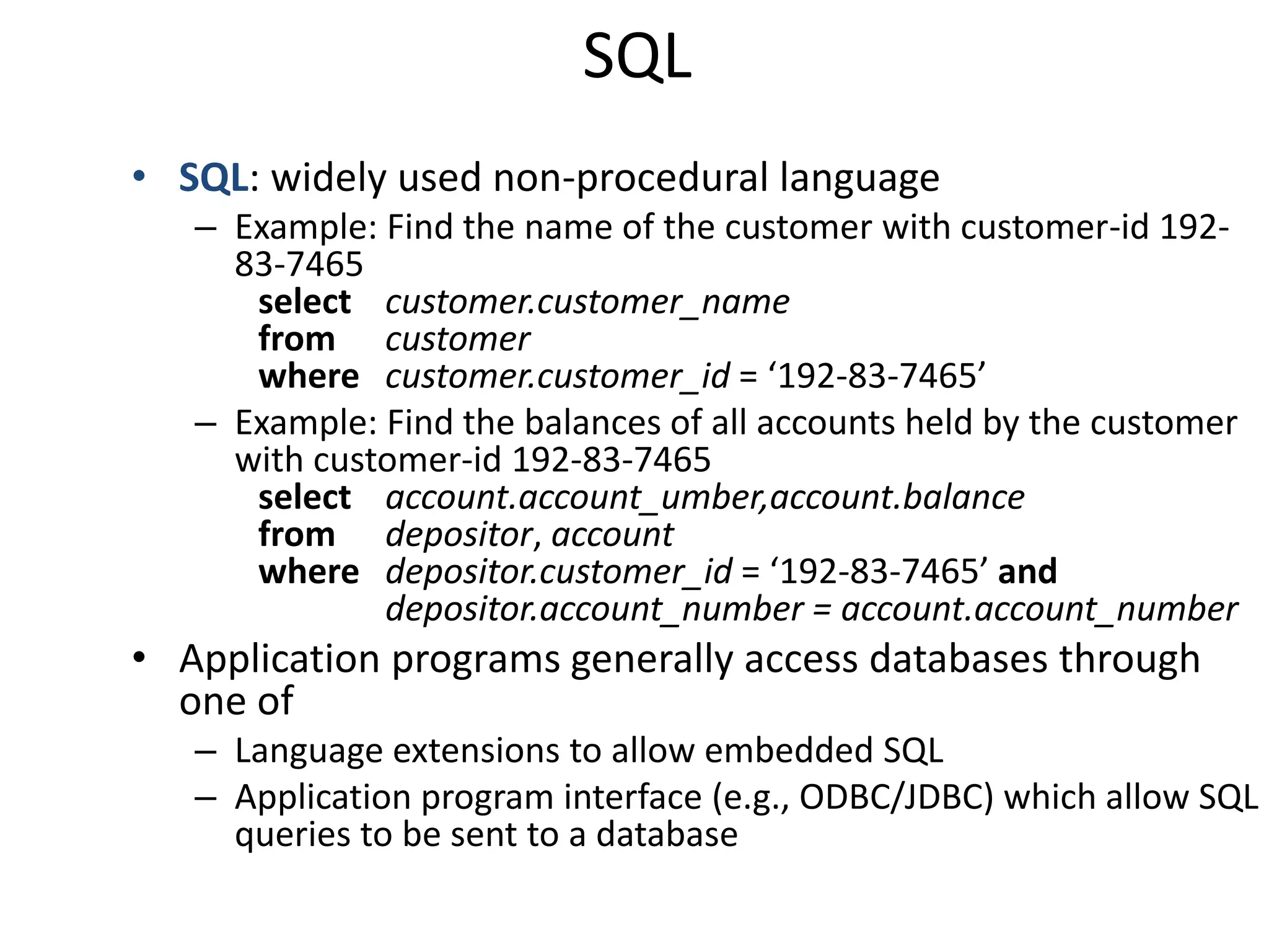 SQL
• SQL: widely used non-procedural language
   – Example: Find the name of the customer with customer-id 192-
     83-7465
      select customer.customer_name
      from customer
      where customer.customer_id = ‘192-83-7465’
   – Example: Find the balances of all accounts held by the customer
     with customer-id 192-83-7465
      select account.account_umber,account.balance
      from depositor, account
      where depositor.customer_id = ‘192-83-7465’ and
              depositor.account_number = account.account_number
• Application programs generally access databases through
  one of
   – Language extensions to allow embedded SQL
   – Application program interface (e.g., ODBC/JDBC) which allow SQL
     queries to be sent to a database
 