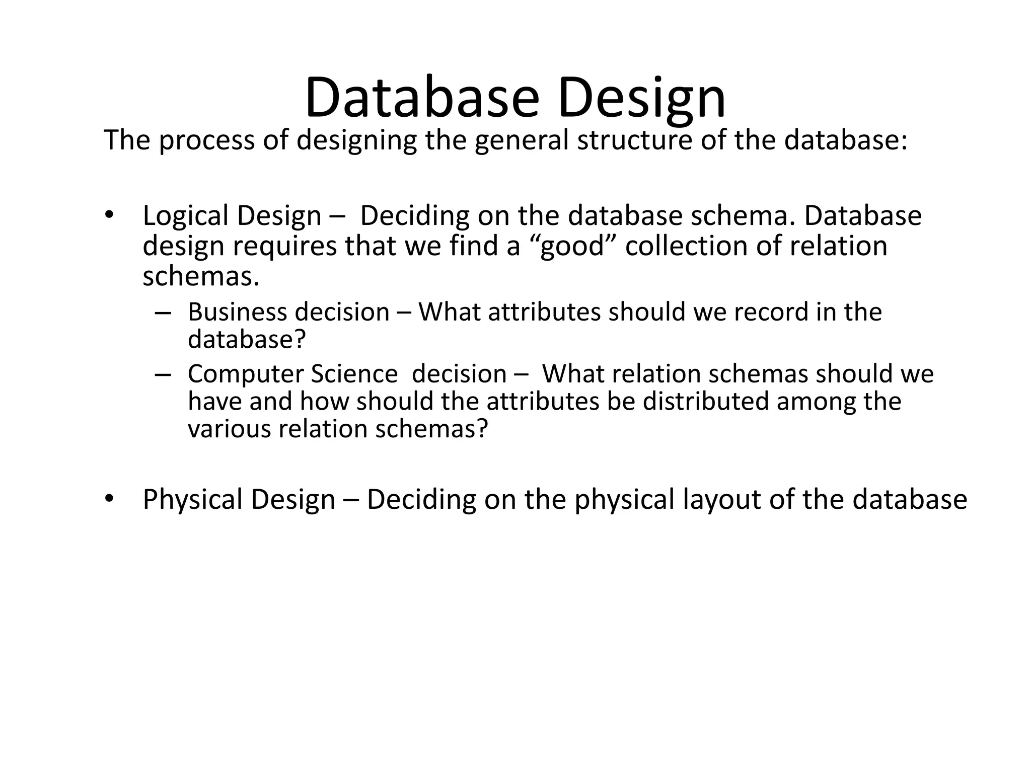 Database Design
The process of designing the general structure of the database:

• Logical Design – Deciding on the database schema. Database
  design requires that we find a “good” collection of relation
  schemas.
    – Business decision – What attributes should we record in the
      database?
    – Computer Science decision – What relation schemas should we
      have and how should the attributes be distributed among the
      various relation schemas?

• Physical Design – Deciding on the physical layout of the database
 