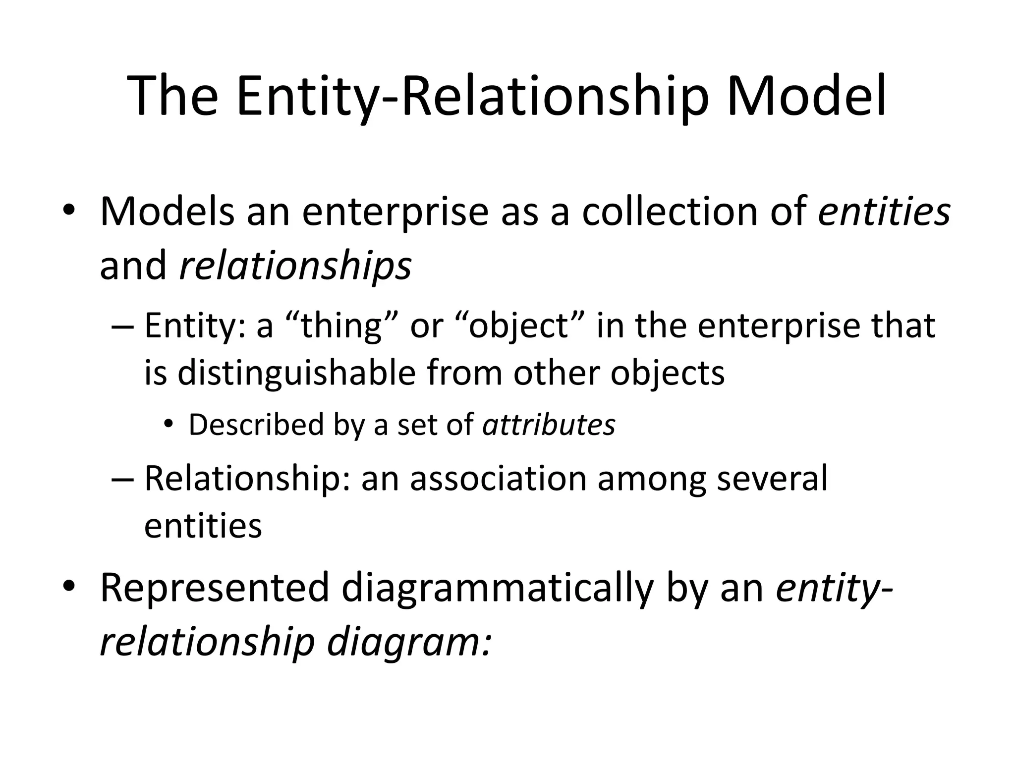 The Entity-Relationship Model
• Models an enterprise as a collection of entities
  and relationships
  – Entity: a “thing” or “object” in the enterprise that
    is distinguishable from other objects
     • Described by a set of attributes
  – Relationship: an association among several
    entities
• Represented diagrammatically by an entity-
  relationship diagram:
 