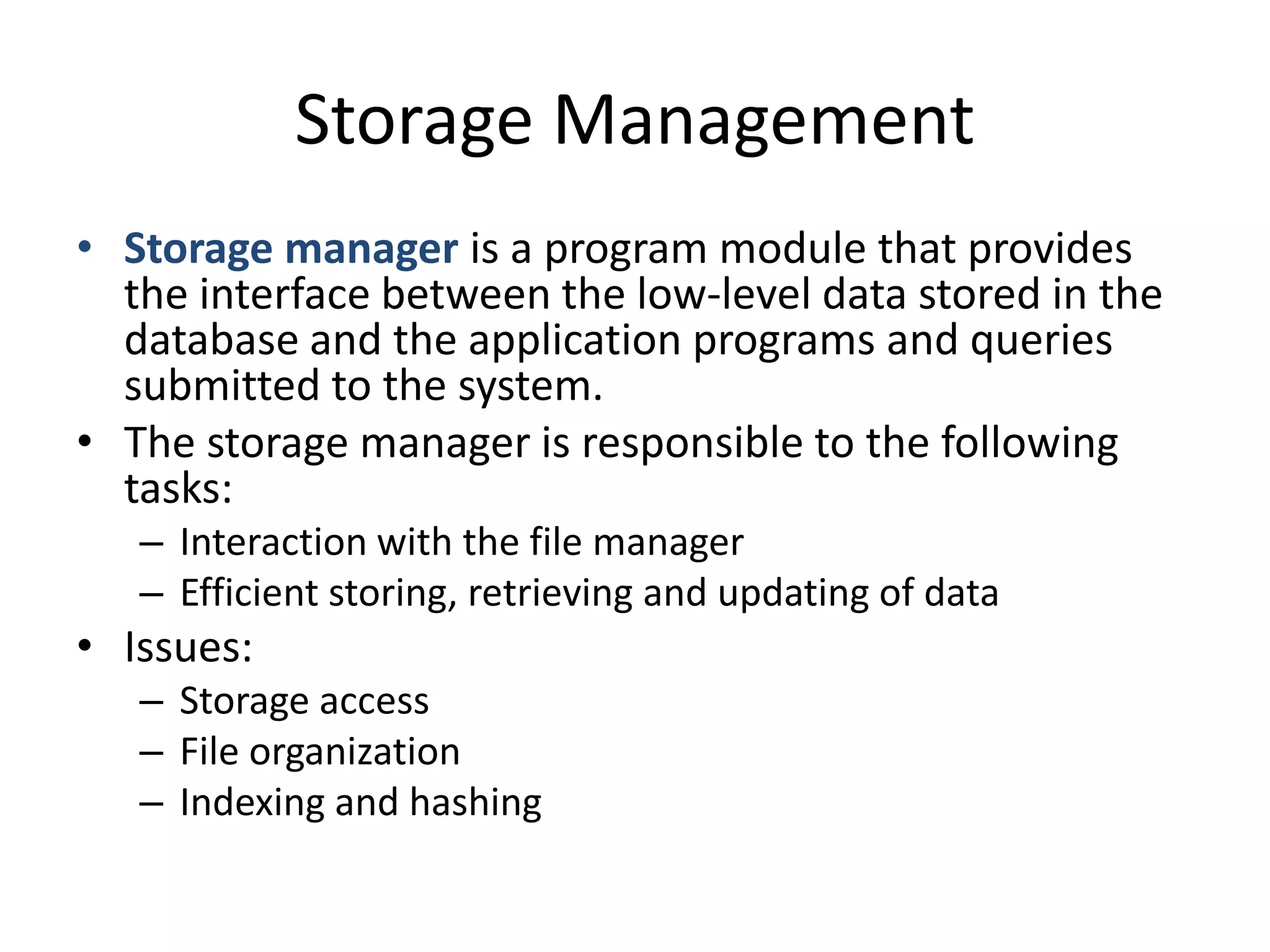 Storage Management
• Storage manager is a program module that provides
  the interface between the low-level data stored in the
  database and the application programs and queries
  submitted to the system.
• The storage manager is responsible to the following
  tasks:
   – Interaction with the file manager
   – Efficient storing, retrieving and updating of data
• Issues:
   – Storage access
   – File organization
   – Indexing and hashing
 