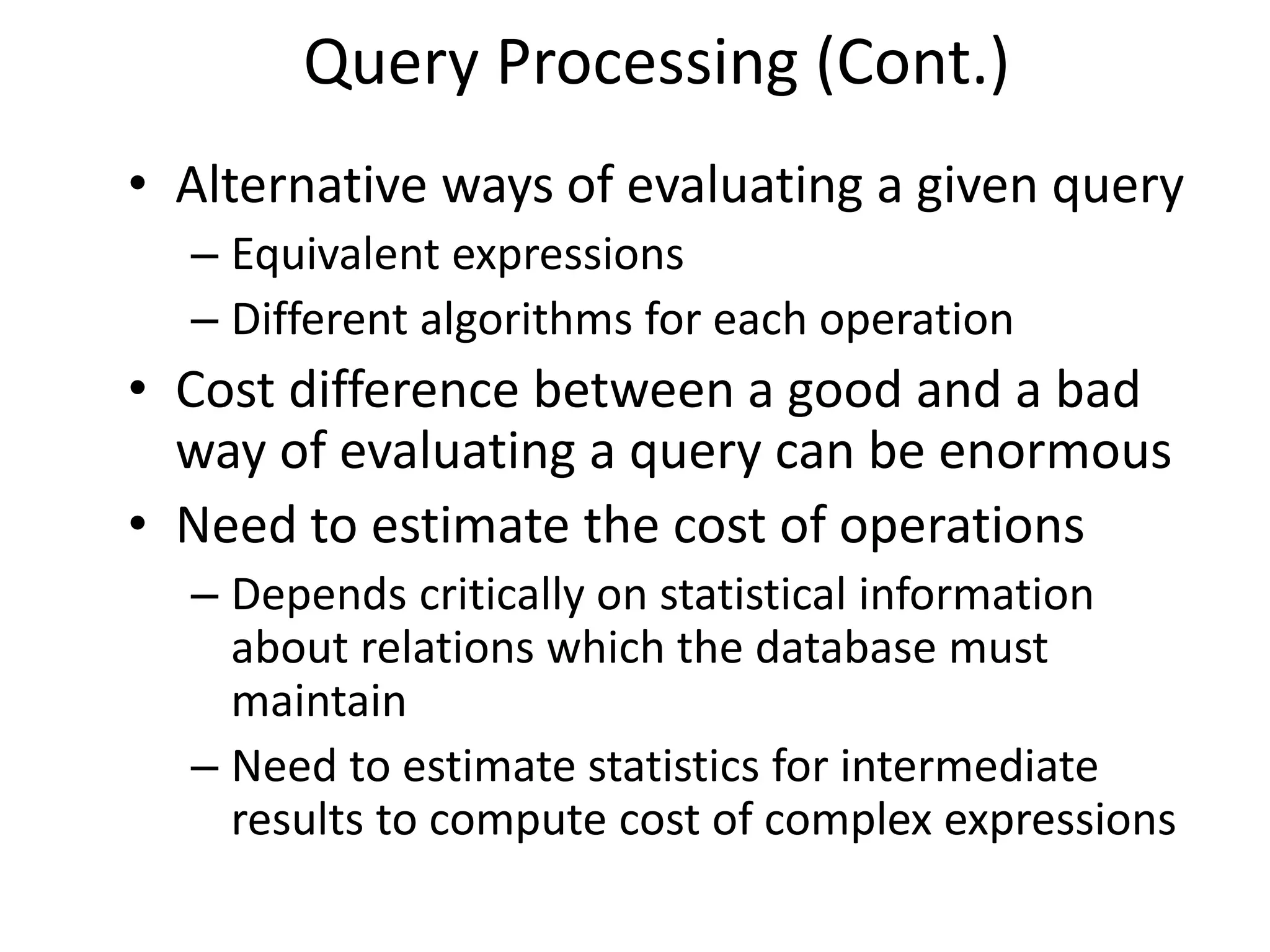 Query Processing (Cont.)
• Alternative ways of evaluating a given query
  – Equivalent expressions
  – Different algorithms for each operation
• Cost difference between a good and a bad
  way of evaluating a query can be enormous
• Need to estimate the cost of operations
  – Depends critically on statistical information
    about relations which the database must
    maintain
  – Need to estimate statistics for intermediate
    results to compute cost of complex expressions
 