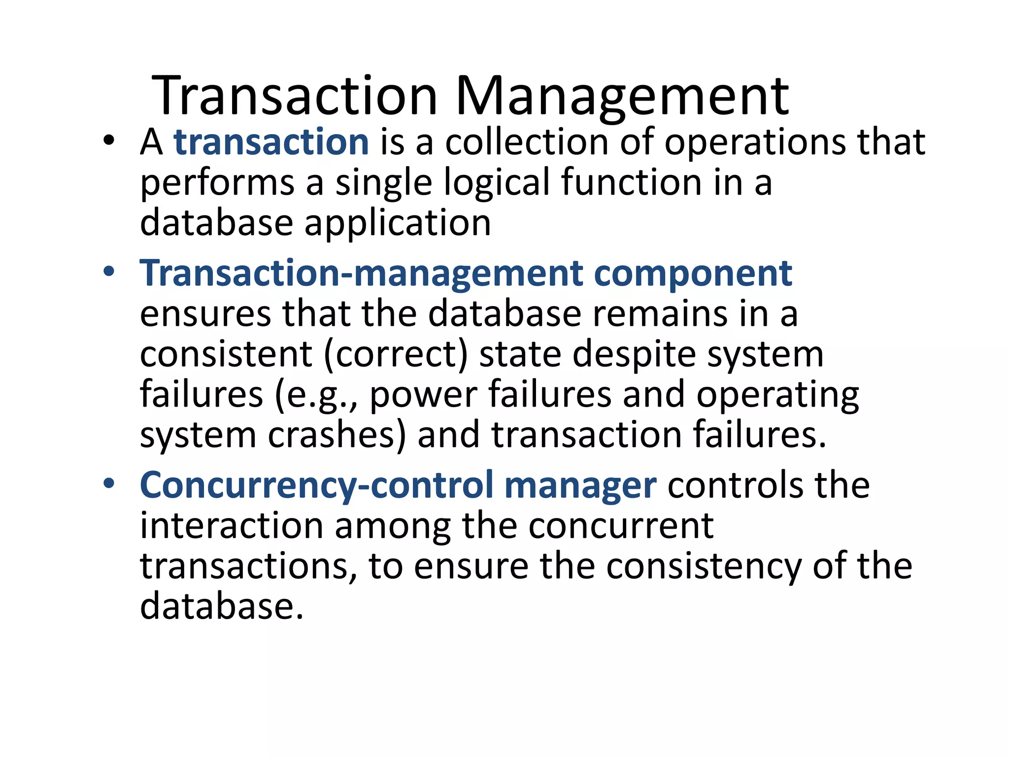 Transaction Management
• A transaction is a collection of operations that
  performs a single logical function in a
  database application
• Transaction-management component
  ensures that the database remains in a
  consistent (correct) state despite system
  failures (e.g., power failures and operating
  system crashes) and transaction failures.
• Concurrency-control manager controls the
  interaction among the concurrent
  transactions, to ensure the consistency of the
  database.
 