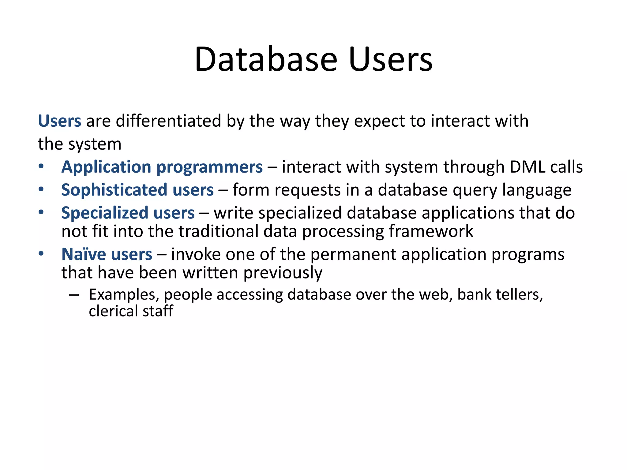 Database Users
Users are differentiated by the way they expect to interact with
the system
• Application programmers – interact with system through DML calls
• Sophisticated users – form requests in a database query language
• Specialized users – write specialized database applications that do
   not fit into the traditional data processing framework
• Naïve users – invoke one of the permanent application programs
   that have been written previously
   – Examples, people accessing database over the web, bank tellers,
     clerical staff
 