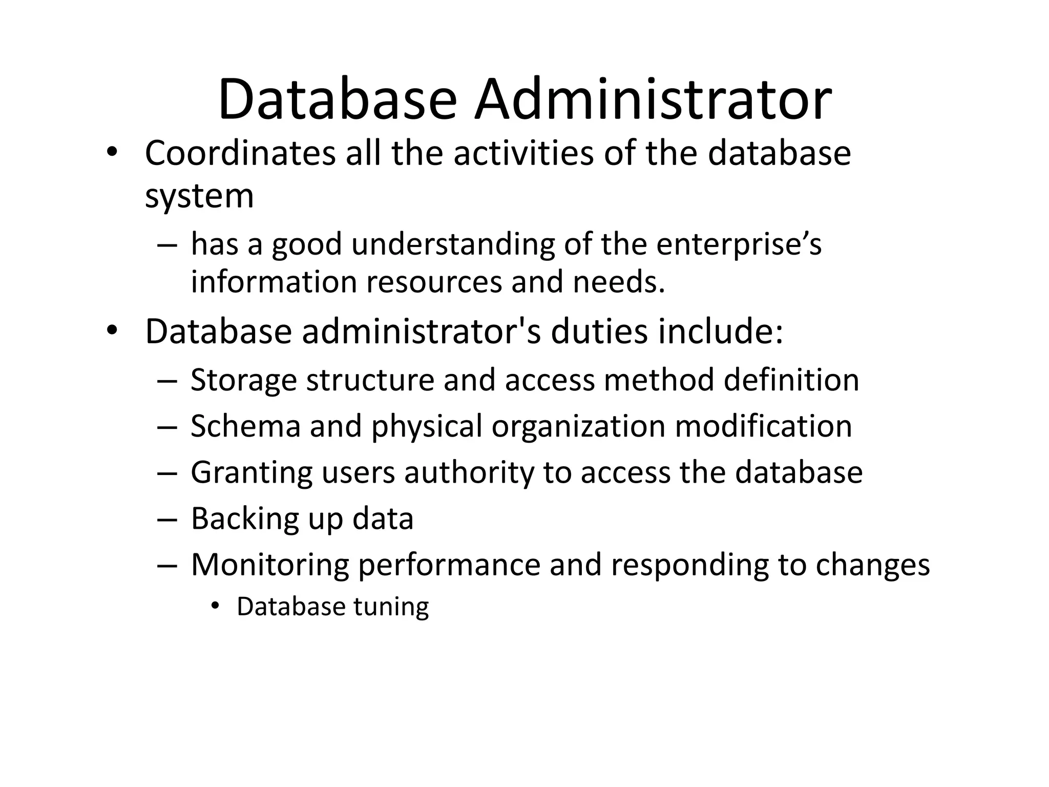 Database Administrator
• Coordinates all the activities of the database
  system
   – has a good understanding of the enterprise’s
     information resources and needs.
• Database administrator's duties include:
   –   Storage structure and access method definition
   –   Schema and physical organization modification
   –   Granting users authority to access the database
   –   Backing up data
   –   Monitoring performance and responding to changes
        • Database tuning
 