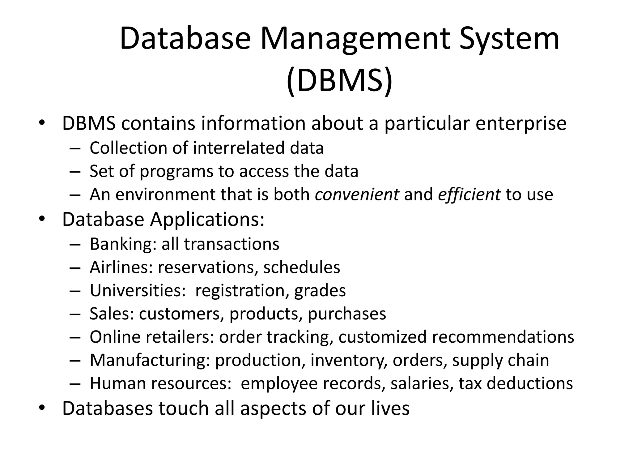 Database Management System
                    (DBMS)
• DBMS contains information about a particular enterprise
   – Collection of interrelated data
   – Set of programs to access the data
   – An environment that is both convenient and efficient to use
• Database Applications:
   –   Banking: all transactions
   –   Airlines: reservations, schedules
   –   Universities: registration, grades
   –   Sales: customers, products, purchases
   –   Online retailers: order tracking, customized recommendations
   –   Manufacturing: production, inventory, orders, supply chain
   –   Human resources: employee records, salaries, tax deductions
• Databases touch all aspects of our lives
 