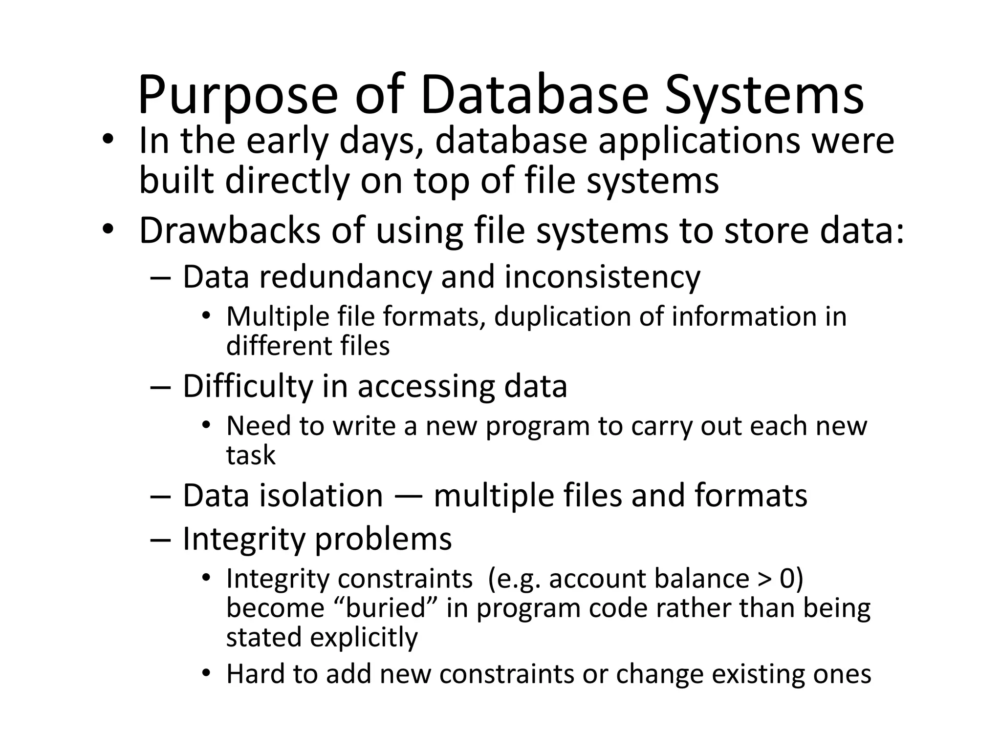 Purpose of Database Systems
• In the early days, database applications were
  built directly on top of file systems
• Drawbacks of using file systems to store data:
  – Data redundancy and inconsistency
     • Multiple file formats, duplication of information in
       different files
  – Difficulty in accessing data
     • Need to write a new program to carry out each new
       task
  – Data isolation — multiple files and formats
  – Integrity problems
     • Integrity constraints (e.g. account balance > 0)
       become “buried” in program code rather than being
       stated explicitly
     • Hard to add new constraints or change existing ones
 