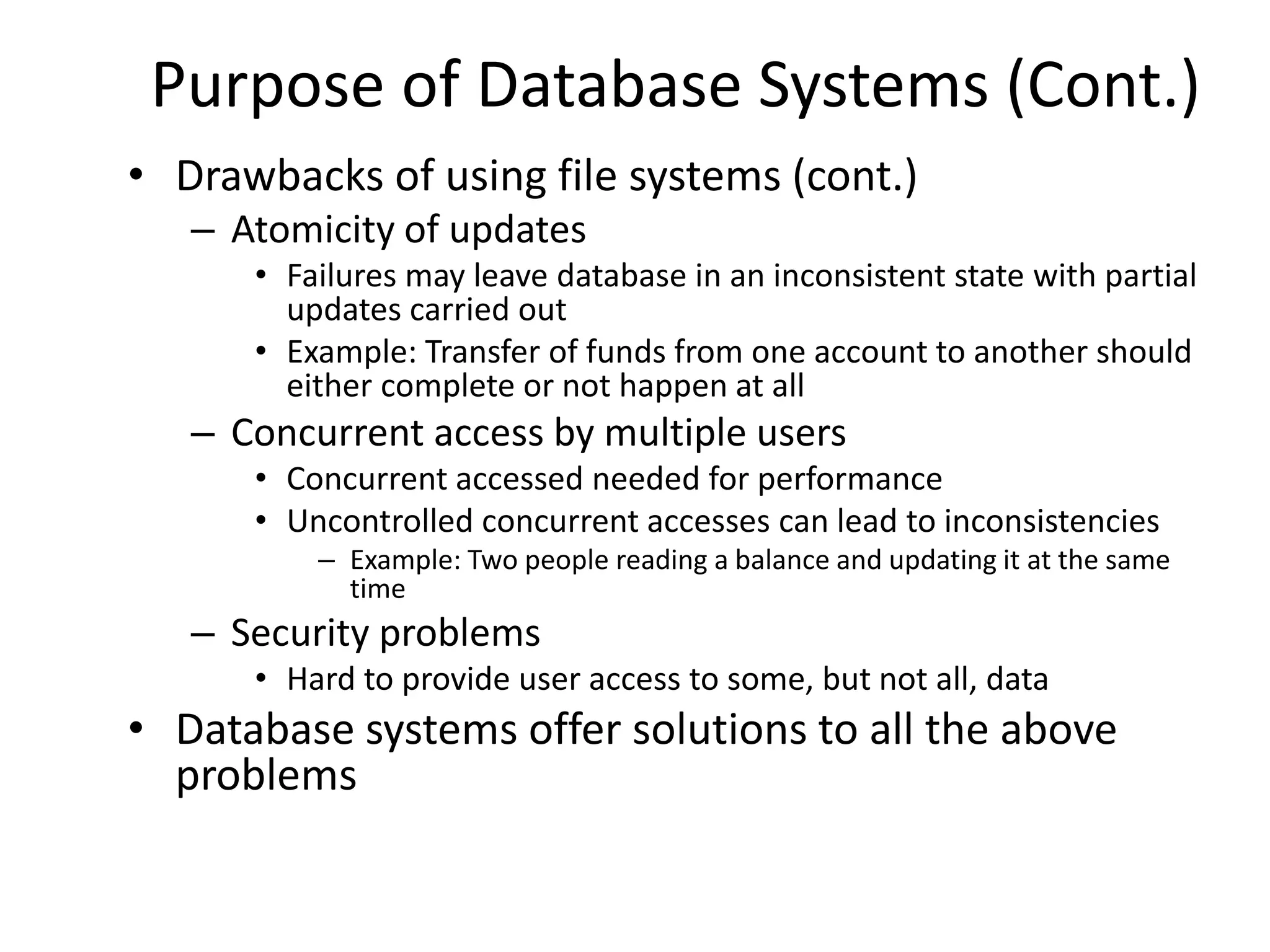 Purpose of Database Systems (Cont.)
• Drawbacks of using file systems (cont.)
   – Atomicity of updates
      • Failures may leave database in an inconsistent state with partial
        updates carried out
      • Example: Transfer of funds from one account to another should
        either complete or not happen at all
   – Concurrent access by multiple users
      • Concurrent accessed needed for performance
      • Uncontrolled concurrent accesses can lead to inconsistencies
          – Example: Two people reading a balance and updating it at the same
            time
   – Security problems
      • Hard to provide user access to some, but not all, data
• Database systems offer solutions to all the above
  problems
 