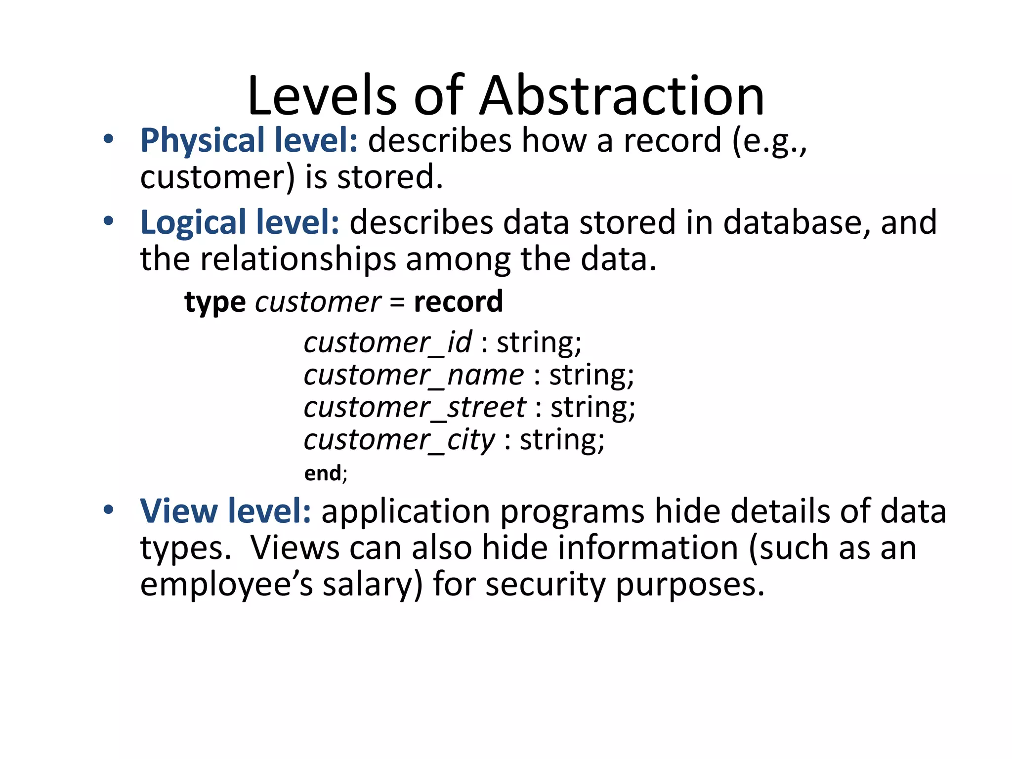 Levels of Abstraction
• Physical level: describes how a record (e.g.,
  customer) is stored.
• Logical level: describes data stored in database, and
  the relationships among the data.
     type customer = record
             customer_id : string;
             customer_name : string;
             customer_street : string;
             customer_city : string;
             end;
• View level: application programs hide details of data
  types. Views can also hide information (such as an
  employee’s salary) for security purposes.
 