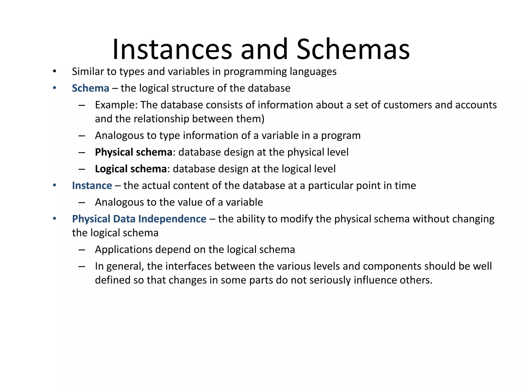 Instances and Schemas
•   Similar to types and variables in programming languages
•   Schema – the logical structure of the database
      – Example: The database consists of information about a set of customers and accounts
         and the relationship between them)
      – Analogous to type information of a variable in a program
      – Physical schema: database design at the physical level
      – Logical schema: database design at the logical level
•   Instance – the actual content of the database at a particular point in time
      – Analogous to the value of a variable
•   Physical Data Independence – the ability to modify the physical schema without changing
    the logical schema
      – Applications depend on the logical schema
      – In general, the interfaces between the various levels and components should be well
         defined so that changes in some parts do not seriously influence others.
 