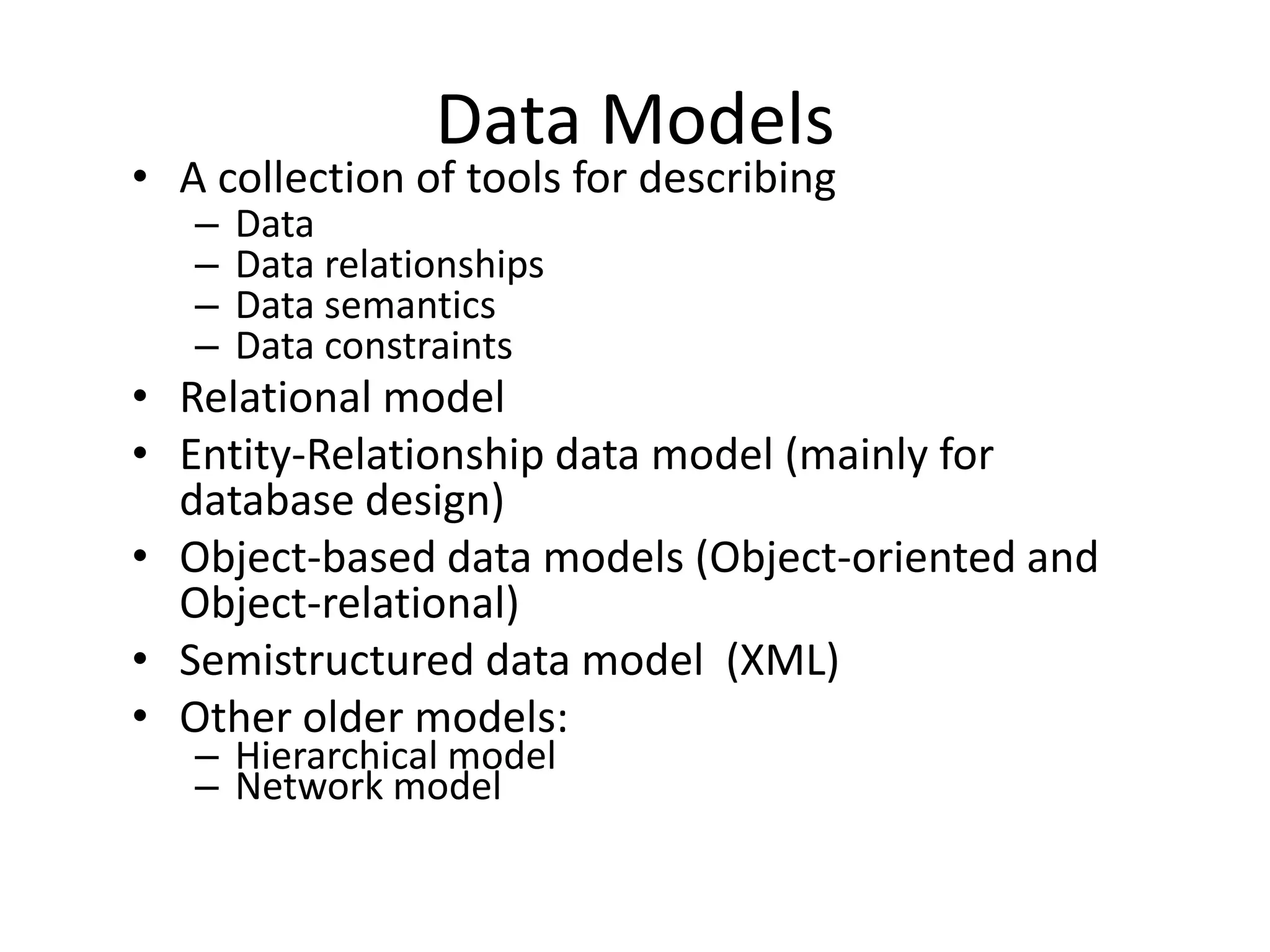 Data Models
• A collection of tools for describing
   –   Data
   –   Data relationships
   –   Data semantics
   –   Data constraints
• Relational model
• Entity-Relationship data model (mainly for
  database design)
• Object-based data models (Object-oriented and
  Object-relational)
• Semistructured data model (XML)
• Other older models:
   – Hierarchical model
   – Network model
 
