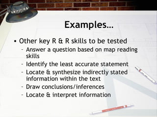 Examples… Other key R & R skills to be tested Answer a question based on map reading skills Identify the least accurate statement Locate & synthesize indirectly stated information within the text Draw conclusions/inferences Locate & interpret information 